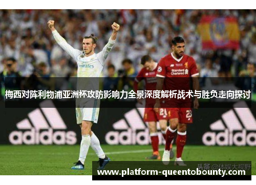 梅西对阵利物浦亚洲杯攻防影响力全景深度解析战术与胜负走向探讨 梅西对阵利物浦亚洲杯攻防影响力全景深度解析战术与胜负走向探讨