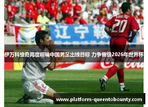 伊万科维奇再度明确中国男足出线目标 力争晋级2026年世界杯 伊万科维奇再度明确中国男足出线目标 力争晋级2026年世界杯