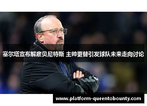 塞尔塔宣布解雇贝尼特斯 主帅更替引发球队未来走向讨论 塞尔塔宣布解雇贝尼特斯 主帅更替引发球队未来走向讨论
