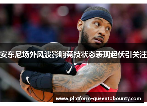 安东尼场外风波影响竞技状态表现起伏引关注 安东尼场外风波影响竞技状态表现起伏引关注