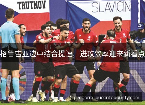 格鲁吉亚边中结合提速,进攻效率迎来新看点 格鲁吉亚边中结合提速,进攻效率迎来新看点